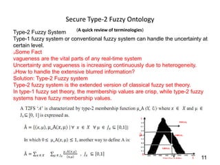 Secure Type-2 Fuzzy Ontology
                            (A quick review of terminologies)
Type-2 Fuzzy System
Type-1 fuzzy system or conventional fuzzy system can handle the uncertainty at
certain level.
Some Fact

vagueness are the vital parts of any real-time system
Uncertainty and vagueness is increasing continuously due to heterogeneity.
How to handle the extensive blurred information?

Solution: Type-2 Fuzzy system
Type-2 fuzzy system is the extended version of classical fuzzy set theory.
In type-1 fuzzy set theory, the membership values are crisp, while type-2 fuzzy
systems have fuzzy membership values.




                                                                            11
 