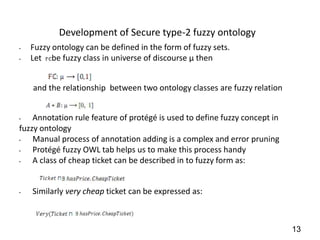Development of Secure type-2 fuzzy ontology
•   Fuzzy ontology can be defined in the form of fuzzy sets.
•   Let be fuzzy class in universe of discourse µ then


    and the relationship between two ontology classes are fuzzy relation


•   Annotation rule feature of protégé is used to define fuzzy concept in
fuzzy ontology
•   Manual process of annotation adding is a complex and error pruning
•   Protégé fuzzy OWL tab helps us to make this process handy
•   A class of cheap ticket can be described in to fuzzy form as:


•   Similarly very cheap ticket can be expressed as:



                                                                            13
 