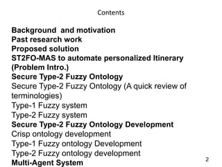 Contents

Background and motivation
Past research work
Proposed solution
ST2FO-MAS to automate personalized Itinerary
(Problem Intro.)
Secure Type-2 Fuzzy Ontology
Secure Type-2 Fuzzy Ontology (A quick review of
terminologies)
Type-1 Fuzzy system
Type-2 Fuzzy system
Secure Type-2 Fuzzy Ontology Development
Crisp ontology development
Type-1 Fuzzy ontology Development
Type-2 Fuzzy ontology development
                                                  2
Multi-Agent System
 