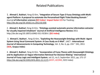 Related Publications

1. Ahmad C. Bukhari, Yong-Gi Kim, “Integration of Secure Type-2 Fuzzy Ontology with Multi-
agent Platform: A proposal to automate the Personalized Flight Ticket Booking Domain ”
Journal of Information sciences (SCI Index) Impact factor 2.9 For Tracking :
http://dx.doi.org/10.1016/j.ins.2012.02.036

2. Ahmad C. Bukhari ,Yong-Gi Kim, “Ontology-assisted automatic precise information extractor
for visually impaired inhabitant” Journal of Artificial Intelligence Review 2011
http://dx.doi.org/10.1007/s10462-011-9238-6 (SCI index)

 3. Ahmad C. Bukhari , Yong-Gi Kim, "Exploiting the Heavyweight Ontology with Multi -Agent
System Using Vocal Command System: A Case Study on E-Mall", IJACT : International
Journal of Advancements in Computing Technology, Vol. 3, No. 6, pp. 233 ~ 241, 2011
(SCIE, Scopus Index)

4. Ahmad C. Bukhari, Yong-Gi Kim, “Incorporation of Fuzzy Theory with Heavyweight Ontology
and Its Application on Vague Information Retrieval For Decision Making” International
Journal of Fuzzy Logic and Intelligent System, vol.11, no.3, September 2011, pp, 171-17
Http://dx.doi.org/10.5391/IJFIS.2011.11.3.171 (KISTI, ACOMS, SCIE Index)




                                                                                             3
 