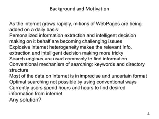 Background and Motivation

As the internet grows rapidly, millions of WebPages are being
added on a daily basis
Personalized information extraction and intelligent decision
making on it behalf are becoming challenging issues
Explosive internet heterogeneity makes the relevant Info.
extraction and intelligent decision making more tricky
Search engines are used commonly to find information
Conventional mechanism of searching: keywords and directory
structure
Most of the data on internet is in imprecise and uncertain format
Optimal searching not possible by using conventional ways
Currently users spend hours and hours to find desired
information from internet
Any solution?

                                                                    4
 
