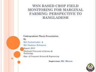 WSN BASED CROP FIELD MONITORING FOR MARGINAL FARMING: PERSPECTIVE TO BANGLADESH Undergraduate Thesis Presentation By Md. Farhad kabir  &  Md. Shahnur Rahmann August, 2010 Shahjalal University of Science & Technology Dept. of Computer Science & Engineering Supervisor:   Md. Masum 