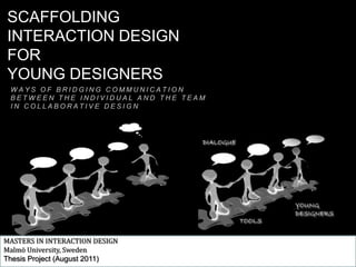 SCAFFOLDING  INTERACTION DESIGN FOR  YOUNG DESIGNERS WAYS OF BRIDGING COMMUNICATION BETWEEN THE INDIVIDUAL AND THE TEAM IN COLLABORATIVE DESIGN MASTERS IN INTERACTION DESIGN Malmö University, Sweden Thesis Project (August 2011) 
