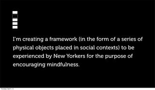 I’m creating a framework (in the form of a series of
                   physical objects placed in social contexts) to be
                   experienced by New Yorkers for the purpose of
                   encouraging mindfulness.



Thursday, April 5, 12
 