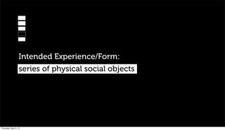 Intended Experience/Form:
                   series of physical social objects




Thursday, April 5, 12
 