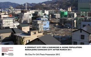 A COMPACT CITY FOR A SHRINKING & AGING POPULATION:
REBUILDING KAMAISHI CITY AFTER MARCH 2011

Ella Chau Yin Chi’s Thesis Presentation 2012
 