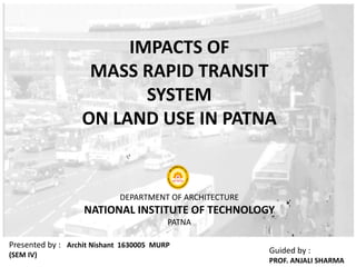 IMPACTS OF
MASS RAPID TRANSIT
SYSTEM
ON LAND USE IN PATNA
Guided by :
PROF. ANJALI SHARMA
Presented by : Archit Nishant 1630005 MURP
(SEM IV)
DEPARTMENT OF ARCHITECTURE
NATIONAL INSTITUTE OF TECHNOLOGY
PATNA
 