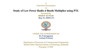 A
Final thesis Presentation
on
Study of Low Power Radix-4 Booth Multiplier using PTL
Presented By
RISHAV KUMAR
(Reg. No: 2020VL17)
UNDER THE SUPERVISION OF
Dr. P. Karuppanan
Assistant Professor
Department of Electronics & Communication Engineering
Motilal Nehru National Institute of Technology Allahabad
Prayagraj -211004
 