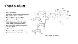 Proposed Design
• This is a novel design.
• The Proposed design has three major components,
Zero-generator, encoder and decoder.
• Proposed Multiplier design uses PTL to
implement all the components.
• The zero-generator uses a latch like circuit to
reduce the glitches generated when there is
change between zero and non-zero states.
• The circuit includes mitigations to reduce the
side-effects of PTL.
• Disadvantage
• Performance reduces when cascaded
• The output voltage is less than the input voltage.
Figure 4: Proposed zero-generator
 