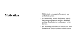Motivation
• Multiplier is a core part of processor and
embedded system.
• In current time, mobile devices are rapidly
increasing and they do not have dedicated
cooling. This limits the performance of the
devices.
• So, the energy efficiency of the devices is as
important as the performance enhancement.
 