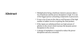 Abstract • Multiplication being a hardware intensive process takes a
lot of hardware and the power dissipation is high. It is one
of the biggest power consuming components in processors.
• It uses a lot of area on the chip as well because of the high
number of adders involve in getting the final product.
• If the inputs are unbalanced there are high amount of
glitches in the circuit which increase the dynamic power
dissipation in the circuit.
• A design of multipliers is required to reduce the power
dissipation and area consumed.
 