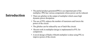 Introduction
• The partial product generator(PPG) is an important part of the
multiplier. PPG has various components whose power can be reduced.
• There are glitches in the output of multiplier which cause high
dynamic power dissipation.
• The use of PTL reduces the number of transistors and lowers the
power of the circuit.
• The glitches can be reduced by use of latch like circuit.
• Recent work in multiplier design is implemented in PTL for
comparison.
• A novel design of Radix-4 Booth multiplier is done using PTL to
improve power of the circuit.
 