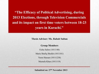 “The Efficacy of Political Advertising, during
2013 Elections, through Television Commercials
and its impact on first time voters between 18-23
years in Karachi.”
Thesis Advisor: Ms. Rabab Sultan
Group Members
Eisha Salim (1011148)
Maria Shafiq Sheikh (1011181)
Yusra Hassan (10111238)
Mustafa Khan (1011119)

Submitted on: 27th November 2013

 