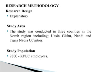 RESEARCH METHODOLOGY
Research Design
 Explanatory
Study Area
 The study was conducted in three counties in the
Noreb region including; Uasin Gishu, Nandi and
Trans Nzoia Counties.
Study Population
 2800 - KPLC employees.
 