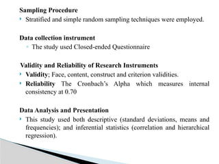 Sampling Procedure
 Stratified and simple random sampling techniques were employed.
Data collection instrument
◦ The study used Closed-ended Questionnaire
Validity and Reliability of Research Instruments
 Validity; Face, content, construct and criterion validities.
 Reliability The Cronbach’s Alpha which measures internal
consistency at 0.70
Data Analysis and Presentation
 This study used both descriptive (standard deviations, means and
frequencies); and inferential statistics (correlation and hierarchical
regression).
 