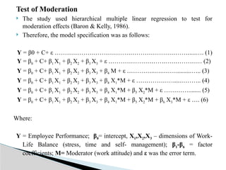 Test of Moderation
 The study used hierarchical multiple linear regression to test for
moderation effects (Baron & Kelly, 1986).
 Therefore, the model specification was as follows:
Y = β0 + C+ ε …………………………………………………………....…. (1)
Y = β0 + C+ β1 X1 + β2 X2 + β3 X3 + ε ……………………….……………… (2)
Y = β0 + C+ β1 X1 + β2 X2 + β3 X3 + β4 M + ε …………...….……..........….. (3)
Y = β0 + C+ β1 X1 + β2 X2 + β3 X3 + β4 X1*M + ε ………………....……….. (4)
Y = β0 + C+ β1 X1 + β2 X2 + β3 X3 + β4 X1*M + β5 X2*M + ε …………........ (5)
Y = β0 + C+ β1 X1 + β2 X2 + β3 X3 + β4 X1*M + β5 X2*M + β6 X3*M + ε …. (6)
Where:
Y = Employee Performance; β0= intercept, X1,X2,X3 – dimensions of Work-
Life Balance (stress, time and self- management); β1-β6 = factor
coefficients; M= Moderator (work attitude) and ε was the error term.
 