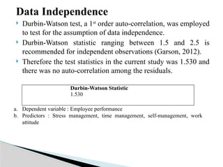 Data Independence
 Durbin-Watson test, a 1st
order auto-correlation, was employed
to test for the assumption of data independence.
 Durbin-Watson statistic ranging between 1.5 and 2.5 is
recommended for independent observations (Garson, 2012).
 Therefore the test statistics in the current study was 1.530 and
there was no auto-correlation among the residuals.
Durbin-Watson Statistic
1.530
a. Dependent variable : Employee performance
b. Predictors : Stress management, time management, self-management, work
attitude
 