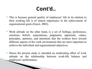  This is because general quality of employees’ life in its relation to
their working life is of utmost importance in the achievement of
organizational goals (Guest, 2002).
 Work attitude on the other hand, is a set of feelings, preferences,
emotions, beliefs, expectations, judgments, appraisals, values,
principles, opinions, and intentions that the workers have toward
different aspects of the work environment that are most important to
achieve the individual and organizational objectives.
 Hence the present study is intended on moderating effect of work
attitude on the relationship between work-life balance and
employees’ performance.
Cont’d..
 