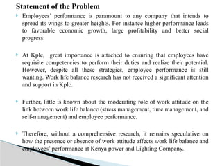 Statement of the Problem
 Employees’ performance is paramount to any company that intends to
spread its wings to greater heights. For instance higher performance leads
to favorable economic growth, large profitability and better social
progress.
 At Kplc, great importance is attached to ensuring that employees have
requisite competencies to perform their duties and realize their potential.
However, despite all these strategies, employee performance is still
wanting. Work life balance research has not received a significant attention
and support in Kplc.
 Further, little is known about the moderating role of work attitude on the
link between work life balance (stress management, time management, and
self-management) and employee performance.
 Therefore, without a comprehensive research, it remains speculative on
how the presence or absence of work attitude affects work life balance and
employees’ performance at Kenya power and Lighting Company.
 