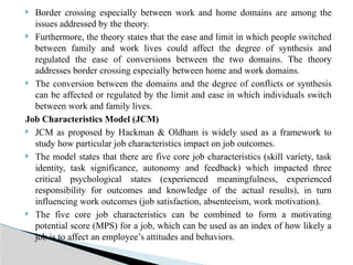  Border crossing especially between work and home domains are among the
issues addressed by the theory.
 Furthermore, the theory states that the ease and limit in which people switched
between family and work lives could affect the degree of synthesis and
regulated the ease of conversions between the two domains. The theory
addresses border crossing especially between home and work domains.
 The conversion between the domains and the degree of conflicts or synthesis
can be affected or regulated by the limit and ease in which individuals switch
between work and family lives.
Job Characteristics Model (JCM)
 JCM as proposed by Hackman & Oldham is widely used as a framework to
study how particular job characteristics impact on job outcomes.
 The model states that there are five core job characteristics (skill variety, task
identity, task significance, autonomy and feedback) which impacted three
critical psychological states (experienced meaningfulness, experienced
responsibility for outcomes and knowledge of the actual results), in turn
influencing work outcomes (job satisfaction, absenteeism, work motivation).
 The five core job characteristics can be combined to form a motivating
potential score (MPS) for a job, which can be used as an index of how likely a
job is to affect an employee’s attitudes and behaviors.
 