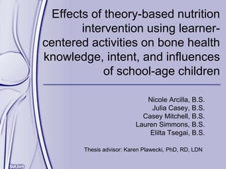 Effects of theory-based nutrition
intervention using learner-
centered activities on bone health
knowledge, intent, and influences
of school-age children
Nicole Arcilla, B.S.
Julia Casey, B.S.
Casey Mitchell, B.S.
Lauren Simmons, B.S.
Elilta Tsegai, B.S.
Thesis advisor: Karen Plawecki, PhD, RD, LDN
 