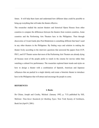 future. It will help them learn and understand how different ideas could be possible to

bring up everything that will make the theater effective.

The researcher studied the ancient theaters and historical Opera Houses from other

countries to compare the differences between the theaters from western countries, Asian

countries and the Performing Arts Theaters here in the Philippines. Then through

discoveries of Avant Garde plus Post-Modernism is something different that hasn’t used

in any other theaters in the Philippines. By finding ways and solution in making the

theater lively according to the interview questions that answered the papers from CCP,

PICC, and UP Theater seems that most of the Performing Arts Theaters are already dying

all because most of the people prefer to watch in the cinema for movies rather than

watching a cultural live performance. The researcher explored latest trends and styles on

how to design a theater with a combination of Spanish, American and Japanese

influences that are packed in a single identity and create a futuristic theater to introduce

here in the Philippines that will attract and encourage the people to come.



REFERENCES

                                         I. Books

De Chiara, Joseph and Crosby, Micheal. (January 1992, p. 713) published by Hill,

McGraw: Time-Saver Standards for Building Types. New York Society of Architects,

Book list (April 9, 2001)
 