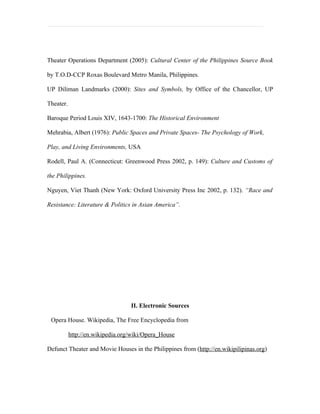 Theater Operations Department (2005): Cultural Center of the Philippines Source Book

by T.O.D-CCP Roxas Boulevard Metro Manila, Philippines.

UP Diliman Landmarks (2000): Sites and Symbols, by Office of the Chancellor, UP

Theater.

Baroque Period Louis XIV, 1643-1700: The Historical Environment

Mehrabia, Albert (1976): Public Spaces and Private Spaces- The Psychology of Work,

Play, and Living Environments, USA

Rodell, Paul A. (Connecticut: Greenwood Press 2002, p. 149): Culture and Customs of

the Philippines.

Nguyen, Viet Thanh (New York: Oxford University Press Inc 2002, p. 132). “Race and

Resistance: Literature & Politics in Asian America”.




                                  II. Electronic Sources

 Opera House. Wikipedia, The Free Encyclopedia from

           http://en.wikipedia.org/wiki/Opera_House

Defunct Theater and Movie Houses in the Philippines from (http://en.wikipilipinas.org)
 