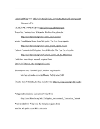History of Opera from http://www.historyworld.net/wrldhis/PlainTextHistories.asp?

        historyid=ab36

DICTIONARY ONLINE from http;//dictionary.referrence.com

Teatro San Cassiano from Wikipedia, The Free Encyclopedia:

        http://en.wikipedia.org/wiki/Teatro_San_Cassiano

Manila Grand Opera House from Wikipedia, The Free Encyclopedia:

        http://en.wikipedia.org/wiki/Manila_Grand_Opera_House

Cultural Center of the Philippines from Wikipedia, The Free Encyclopedia:

        http://en.wikipedia.org/wiki/Cultural_Center_of_the_Philippines

Guidelines on writing a research proposal from

http://www2.hawaii.edu/~matt/proposal.html


Theater (structure) from Wikipedia, the free encyclopedia:

       http://en.wikipedia.org/wiki/Theater_%28structure%29


Theatre from Wikipedia, the free encyclopedia: http://en.wikipedia.org/wiki/Theatre




Philippine International Convention Center from

       (http://en.wikipedia.org/wiki/Philippine_International_Convention_Center)

Avant Garde from Wikipedia, the free encyclopedia from

http://en.wikipedia.org/wiki/Avant-garde
 