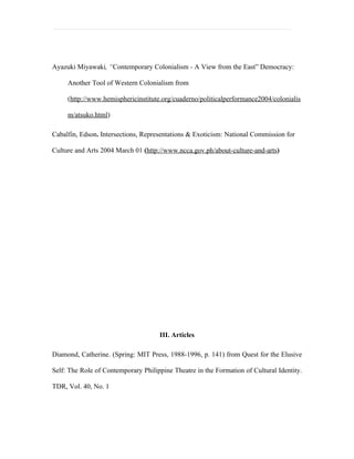 Ayazuki Miyawaki, “Contemporary Colonialism - A View from the East” Democracy:

     Another Tool of Western Colonialism from

     (http://www.hemisphericinstitute.org/cuaderno/politicalperformance2004/colonialis

     m/atsuko.html)

Cabalfin, Edson. Intersections, Representations & Exoticism: National Commission for

Culture and Arts 2004 March 01 (http://www.ncca.gov.ph/about-culture-and-arts)




                                     III. Articles

Diamond, Catherine. (Spring: MIT Press, 1988-1996, p. 141) from Quest for the Elusive

Self: The Role of Contemporary Philippine Theatre in the Formation of Cultural Identity.

TDR, Vol. 40, No. 1
 