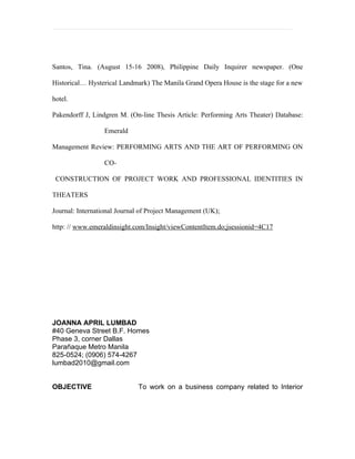 Santos, Tina. (August 15-16 2008), Philippine Daily Inquirer newspaper. (One

Historical… Hysterical Landmark) The Manila Grand Opera House is the stage for a new

hotel.

Pakendorff J, Lindgren M. (On-line Thesis Article: Performing Arts Theater) Database:

                  Emerald

Management Review: PERFORMING ARTS AND THE ART OF PERFORMING ON

                  CO-

 CONSTRUCTION OF PROJECT WORK AND PROFESSIONAL IDENTITIES IN

THEATERS

Journal: International Journal of Project Management (UK);

http: // www.emeraldinsight.com/Insight/viewContentItem.do;jsessionid=4C17




JOANNA APRIL LUMBAD
#40 Geneva Street B.F. Homes
Phase 3, corner Dallas
Parañaque Metro Manila
825-0524; (0906) 574-4267
lumbad2010@gmail.com


OBJECTIVE                    To work on a business company related to Interior
 