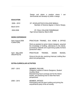 Design and obtain a position where I                   can
                     demonstrate and develop my skills in design.

EDUCATION

2006 – 2010          ST. SCHOLASTICA’S COLLEGE MANILA
                           Bachelor of Science degree in Interior Design,
March 2010

2002-2006                  ST. PAUL COLLEGE PARAÑAQUE
                     High School Diploma, March 2006


WORK EXPERIENCE

April- August 2008   PRACTICUM TRAINEE, SVA HOME & OFFICE
FURNITURE
                     Work as assistant to senior interior designer, acquired
                     the knowledge of drafting, attendance to the clients,
                     purchasing materials and supervising quality furniture
                     (production dept.)

April – May 2009     PRACTICUM          TRAINEE,         ASSAN        MUIGEL
ARCHITECTS
                     Going to the job site, practicing Intericad, drafting floor
                     plans and perspectives.


EXTRA-CURRICULAR ACTIVITIES


2007 – 2010          MEMBER, PIID-SAB
                     Philippine Institute of Interior Designers, Student
                     Auxiliary Body
                     Brainstorming how to arrange and fix the interior
                     booths, and practicing how to draw free hand
                     perspectives.

2006 – 2010          MEMBER, ARTSOC
                     Participating with the team building and joining the
                     acquaintance party of the art society.
 