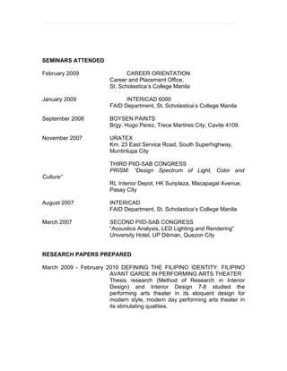 SEMINARS ATTENDED

February 2009                  CAREER ORIENTATION
                        Career and Placement Office,
                        St. Scholastica’s College Manila

January 2009                  INTERICAD 6000
                        FAID Department, St. Scholastica’s College Manila

September 2008          BOYSEN PAINTS
                        Brgy. Hugo Perez, Trece Martires City, Cavite 4109.

November 2007           URATEX
                        Km. 23 East Service Road, South Superhighway,
                        Muntinlupa City

                        THIRD PIID-SAB CONGRESS
                        PRISM: “Design Spectrum of Light, Color and
Culture”
                        RL Interior Depot, HK Sunplaza, Macapagal Avenue,
                        Pasay City

August 2007             INTERICAD
                        FAID Department, St. Scholastica’s College Manila

March 2007              SECOND PIID-SAB CONGRESS
                        “Acoustics Analysis, LED Lighting and Rendering”
                        University Hotel, UP Diliman, Quezon City


RESEARCH PAPERS PREPARED

March 2009 - February 2010 DEFINING ТHE FILIPINO IDENТIТY: FILIPINO
                       AVANТ GARDE IN PERFORMING ARTS THEATER
                       Thesis research (Method of Research in Interior
                       Design) and Interior Design 7-8 studied the
                       performing arts theater in its eloquent design for
                       modern style, modern day performing arts theater in
                       its stimulating qualities.
 