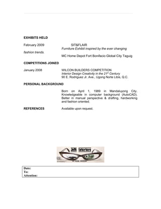EXHIBITS HELD

February 2009                SIT&FLAIR
                      Furniture Exhibit inspired by the ever changing
fashion trends.
                      MC Home Depot Fort Bonifacio Global City Taguig

COMPETITIONS JOINED

January 2008          WILCON BUILDERS COMPETITION
                      Interior Design Creativity in the 21st Century
                      90 E. Rodriguez Jr. Ave., Ugong Norte Libis, Q.C.

PERSONAL BACKGROUND

                      Born on April 1, 1989 in Mandaluyong City.
                      Knowledgeable in computer background (AutoCAD).
                      Better in manual perspective & drafting, hardworking
                      and fashion oriented.

REFERENCES            Available upon request.




Date:
To:
Attention:
 