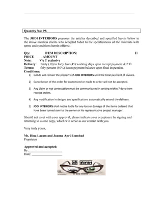 Quantity No: 09-

The JODI INTERIORS proposes the articles described and specified herein below to
the above mention clients who accepted bided to the specifications of the materials with
terms and conditions herein offered:

Qty:            ITEM DESCRIPTION:                                                 U/
PRICE         AMOUNT
Note:      VA T exclusive
Delivery: thirty (30) to forty five (45) working days upon receipt payment & P.O.
Terms:      fifty percent (50%) down payment balance upon final inspection.
Conditions:
   1) Goods will remain the property of JODi INTERIORS until the total payment of invoice.

   2) Cancellation of the order for customized or made to order will not be accepted.

   3) Any claim or not contestation must be communicated in writing within 7 days from
      receipt orders.

   4) Any modification in designs and specifications automatically extend the delivery.

   5) JODI INTERIORS shall not be liable for any loss or damage of the items ordered that
      have been turned over to the owner or his representative project manager.

Should not meet with your approval, please indicate your acceptance by signing and
returning to us one copy, which will serve as our contact with you.

Very truly yours,

Ms. Dina Lazam and Joanna April Lumbad
Proprietor

Approved and accepted:
By:_____________________
Date: ___________________
 