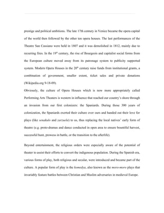 prestige and political ambitions. The late 17th century in Venice became the opera capital

of the world then followed by the other ten opera houses. The last performances of the

Theatre San Cassiano were held in 1807 and it was demolished in 1812, mainly due to

recurring fires. In the 19th century, the rise of Bourgeois and capitalist social forms from

the European culture moved away from its patronage system to publicity supported

system. Modern Opera Houses in the 20th century raise funds from institutional grants, a

combination of government, smaller extent, ticket sales and private donations

(Wikipedia.org 9-18-09).

Obviously, the culture of Opera Houses which is now more appropriately called

Performing Arts Theaters is western in influence that reached our country’s shore through

an invasion from our first colonizers: the Spaniards. During those 300 years of

colonization, the Spaniards exerted their culture over ours and handed out their love for

plays (like senakulo and zarzuela) to us, thus replacing the local natives’ early form of

theatre (e.g. proto-dramas and dance conducted in open area to ensure bountiful harvest,

successful hunt, prowess in battle, or the transition to the afterlife).


Beyond entertainment, the religious orders were especially aware of the potential of

theater to assist their efforts to convert the indigenous population. During the Spanish era,

various forms of play, both religious and secular, were introduced and became part of the

culture. A popular form of play is the komedya, also known as the moro-moro plays that

invariably feature battles between Christian and Muslim adversaries in medieval Europe.
 