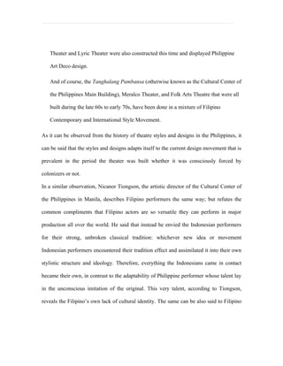 Theater and Lyric Theater were also constructed this time and displayed Philippine

   Art Deco design.

   And of course, the Tanghalang Pambansa (otherwise known as the Cultural Center of

   the Philippines Main Building), Meralco Theater, and Folk Arts Theatre that were all

   built during the late 60s to early 70s, have been done in a mixture of Filipino

   Contemporary and International Style Movement.

As it can be observed from the history of theatre styles and designs in the Philippines, it

can be said that the styles and designs adapts itself to the current design movement that is

prevalent in the period the theater was built whether it was consciously forced by

colonizers or not.

In a similar observation, Nicanor Tiongson, the artistic director of the Cultural Center of

the Philippines in Manila, describes Filipino performers the same way; but refutes the

common compliments that Filipino actors are so versatile they can perform in major

production all over the world. He said that instead he envied the Indonesian performers

for their strong, unbroken classical tradition: whichever new idea or movement

Indonesian performers encountered their tradition effect and assimilated it into their own

stylistic structure and ideology. Therefore, everything the Indonesians came in contact

became their own, in contrast to the adaptability of Philippine performer whose talent lay

in the unconscious imitation of the original. This very talent, according to Tiongson,

reveals the Filipino’s own lack of cultural identity. The same can be also said to Filipino
 