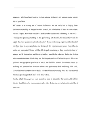designers who have been inspired by international influences yet unconsciously imitate

the original idea.

Of course, as a melting pot of cultural influences, it’s not really bad to display these

influences especially in designs because after all, the culmination of these is what defines

us as a Filipino. However, wouldn’t it be nice to have concocted something of our own?

Through the planning/building of this performing arts theater, the researcher wants to

apply the avant-garde concept in this theater’s design by thinking experimental and out of

the box ideas in conceptualizing the design of this entertainment venue. Hopefully, in

doing so, a prouder Filipino will be able to call something as their own in the interior

design world. Innovations and latest technology should also take part during the design

process as to enhance the viewing and listening capabilities of all theatergoers. Likewise

goes for an appropriate provision of places and facilities needed for suitable venue for

training and presentations that can enhance the performers skills and study their craft.

Natural materials and resources should also be utilize or creatively done in a way none of

the mass-produce products have been done before.

Lastly, albeit the design has been given free reign to percolate; the functionality of the

theater should never be compromised. After all, a design can never last as the need for it

runs out.
 