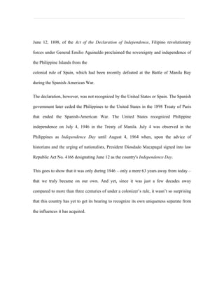 June 12, 1898, of the Act of the Declaration of Independence, Filipino revolutionary

forces under General Emilio Aguinaldo proclaimed the sovereignty and independence of

the Philippine Islands from the

colonial rule of Spain, which had been recently defeated at the Battle of Manila Bay

during the Spanish-American War.


The declaration, however, was not recognized by the United States or Spain. The Spanish

government later ceded the Philippines to the United States in the 1898 Treaty of Paris

that ended the Spanish-American War. The United States recognized Philippine

independence on July 4, 1946 in the Treaty of Manila. July 4 was observed in the

Philippines as Independence Day until August 4, 1964 when, upon the advice of

historians and the urging of nationalists, President Diosdado Macapagal signed into law

Republic Act No. 4166 designating June 12 as the country's Independence Day.


This goes to show that it was only during 1946 – only a mere 63 years away from today –

that we truly became on our own. And yet, since it was just a few decades away

compared to more than three centuries of under a colonizer’s rule, it wasn’t so surprising

that this country has yet to get its bearing to recognize its own uniqueness separate from

the influences it has acquired.
 