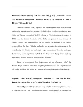 Diamond, Catherine. (Spring: MIT Press, 1988-1996, p. 141). Quest for the Elusive

Self: The Role of Contemporary Philippine Theatre in the Formation of Cultural

Identity. TDR, Vol. 40, No. 1

       Catherine Diamond (1996) expressed that “the Philippines more than any other

Asian nation seems to have been plagued with doubts about its cultural identity from both

Asian and Western perspectives” (p.141), relating to Filipino theatre performances. In

1957, when the Cultural Foundation of the Philippines planned to send a troupe of

dancers, singers, and instrumentalists on tour abroad, one member of the council

expressed fears that since Philippine performing arts were so different from those in the

rest of Asia, their identity and authenticity might be questioned by Asian audiences.

Furthermore, western spectators might feel that they weren’t being offered anything

significantly different from what they themselves produced.

       Eagerly trying to separate from the colonizers rule and influences, wouldn’t the

Filipino design aesthetics come off as hodgepodge and confused? Will a rejection of all

the foreign influences that we had be a solution in defining the Filipino cultural identity?




Miyawaki, Atsuko (2004) Contemporary Colonialism - A View from the East.

Democracy: Another Tool of the Western Colonialism, Case Study #2.

       Atsuko Miyawaki (2004) said in her essay called, “ Contemporary Colonialism –

A view from the East”, that Colonialism often implies "finished project" in contemporary
 