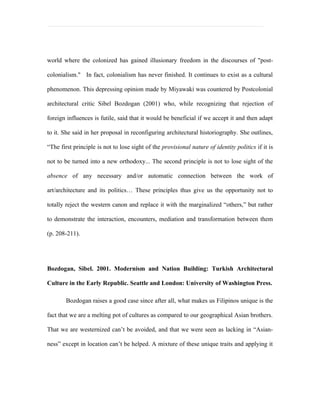 world where the colonized has gained illusionary freedom in the discourses of "post-

colonialism." In fact, colonialism has never finished. It continues to exist as a cultural

phenomenon. This depressing opinion made by Miyawaki was countered by Postcolonial

architectural critic Sibel Bozdogan (2001) who, while recognizing that rejection of

foreign influences is futile, said that it would be beneficial if we accept it and then adapt

to it. She said in her proposal in reconfiguring architectural historiography. She outlines,

“The first principle is not to lose sight of the provisional nature of identity politics if it is

not to be turned into a new orthodoxy... The second principle is not to lose sight of the

absence of any necessary and/or automatic connection between the work of

art/architecture and its politics… These principles thus give us the opportunity not to

totally reject the western canon and replace it with the marginalized “others,” but rather

to demonstrate the interaction, encounters, mediation and transformation between them

(p. 208-211).




Bozdogan, Sibel. 2001. Modernism and Nation Building: Turkish Architectural

Culture in the Early Republic. Seattle and London: University of Washington Press.

        Bozdogan raises a good case since after all, what makes us Filipinos unique is the

fact that we are a melting pot of cultures as compared to our geographical Asian brothers.

That we are westernized can’t be avoided, and that we were seen as lacking in “Asian-

ness” except in location can’t be helped. A mixture of these unique traits and applying it
 