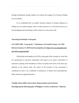 through contemporary designs enables us to express the struggle we’re having in finding

our own identity.

       As we established that we couldn’t discount centuries of foreign influences in

finding our own cultural identity, what we really need now is a vision that will move us

beyond adapting and assimilating of other cultures we come across with.




Theorizing Postcolonial Avant-garde


IAN CHILVERS. "avant-garde." A Dictionary of Twentieth-Century Art. 1999.

Retrieved January 31, 2010 from Encyclopedia.com: http://www.encyclopedia.com/

doc/1O5-avantgarde.html


        Referencing encyclopedia.com (2010), avant-garde refers to people or works that

are experimental or innovative, particularly with respect to art, culture, and politics. It

represents a pushing of the boundaries of what is accepted as the norm or the status quo,

primarily in the cultural realm. The notion of the existence of the avant-garde is

considered by some to be a hallmark of modernism, as distinct from postmodernism.

Many artists have aligned themselves




Cabalfin, Edson (2003). Intersections, Representations and Exoticism:

Reconfiguring the Historiography of Philippine Art Deco Architecture” .Bulawan,
 