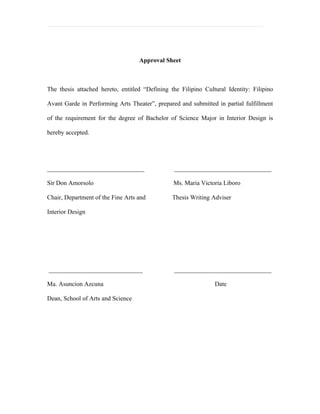 Approval Sheet



The thesis attached hereto, entitled “Defining the Filipino Cultural Identity: Filipino

Avant Garde in Performing Arts Theater”, prepared and submitted in partial fulfillment

of the requirement for the degree of Bachelor of Science Major in Interior Design is

hereby accepted.




_______________________________                 _______________________________

Sir Don Amorsolo                                Ms. Maria Victoria Liboro

Chair, Department of the Fine Arts and          Thesis Writing Adviser

Interior Design




______________________________                  _______________________________

Ma. Asuncion Azcuna                                             Date

Dean, School of Arts and Science
 