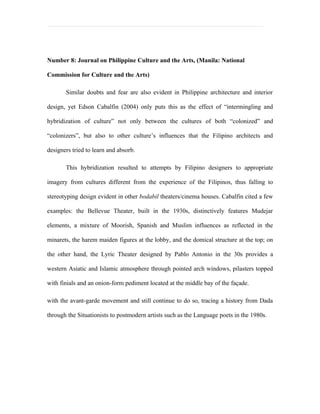Number 8: Journal on Philippine Culture and the Arts, (Manila: National

Commission for Culture and the Arts)

       Similar doubts and fear are also evident in Philippine architecture and interior

design, yet Edson Cabalfin (2004) only puts this as the effect of “intermingling and

hybridization of culture” not only between the cultures of both “colonized” and

“colonizers”, but also to other culture’s influences that the Filipino architects and

designers tried to learn and absorb.

       This hybridization resulted to attempts by Filipino designers to appropriate

imagery from cultures different from the experience of the Filipinos, thus falling to

stereotyping design evident in other bodabil theaters/cinema houses. Cabalfin cited a few

examples: the Bellevue Theater, built in the 1930s, distinctively features Mudejar

elements, a mixture of Moorish, Spanish and Muslim influences as reflected in the

minarets, the harem maiden figures at the lobby, and the domical structure at the top; on

the other hand, the Lyric Theater designed by Pablo Antonio in the 30s provides a

western Asiatic and Islamic atmosphere through pointed arch windows, pilasters topped

with finials and an onion-form pediment located at the middle bay of the façade.

with the avant-garde movement and still continue to do so, tracing a history from Dada

through the Situationists to postmodern artists such as the Language poets in the 1980s.
 