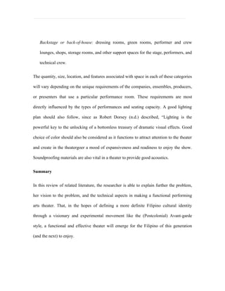 Backstage or back-of-house: dressing rooms, green rooms, performer and crew

   lounges, shops, storage rooms, and other support spaces for the stage, performers, and

   technical crew.


The quantity, size, location, and features associated with space in each of these categories

will vary depending on the unique requirements of the companies, ensembles, producers,

or presenters that use a particular performance room. These requirements are most

directly influenced by the types of performances and seating capacity. A good lighting

plan should also follow, since as Robert Dorsey (n.d.) described, “Lighting is the

powerful key to the unlocking of a bottomless treasury of dramatic visual effects. Good

choice of color should also be considered as it functions to attract attention to the theater

and create in the theatergoer a mood of expansiveness and readiness to enjoy the show.

Soundproofing materials are also vital in a theater to provide good acoustics.


Summary


In this review of related literature, the researcher is able to explain further the problem,

her vision to the problem, and the technical aspects in making a functional performing

arts theater. That, in the hopes of defining a more definite Filipino cultural identity

through a visionary and experimental movement like the (Postcolonial) Avant-garde

style, a functional and effective theater will emerge for the Filipino of this generation

(and the next) to enjoy.
 