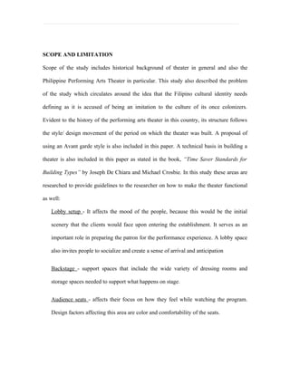SCOPE AND LIMITATION

Scope of the study includes historical background of theater in general and also the

Philippine Performing Arts Theater in particular. This study also described the problem

of the study which circulates around the idea that the Filipino cultural identity needs

defining as it is accused of being an imitation to the culture of its once colonizers.

Evident to the history of the performing arts theater in this country, its structure follows

the style/ design movement of the period on which the theater was built. A proposal of

using an Avant garde style is also included in this paper. A technical basis in building a

theater is also included in this paper as stated in the book, “Time Saver Standards for

Building Types” by Joseph De Chiara and Michael Crosbie. In this study these areas are

researched to provide guidelines to the researcher on how to make the theater functional

as well:

   Lobby setup - It affects the mood of the people, because this would be the initial

   scenery that the clients would face upon entering the establishment. It serves as an

   important role in preparing the patron for the performance experience. A lobby space

   also invites people to socialize and create a sense of arrival and anticipation


   Backstage - support spaces that include the wide variety of dressing rooms and

   storage spaces needed to support what happens on stage.


   Audience seats - affects their focus on how they feel while watching the program.

   Design factors affecting this area are color and comfortability of the seats.
 