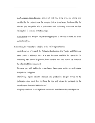 V.I.P Lounge/ Green Rooms - consist of café bar, living area, and dining area

   provided for the cast and crew for lounging. It is a formal space that is used by the

   artist to greet the public after a performance and exclusively considered as their

   private place to socialize at the backstage.


   Main Theater - It is designed for performing programs of activities to watch the artists

   and perform live.


In this study, the researcher is hindered by the following limitations:

   Limited sources of research for Philippine Performing Arts Theater and Philippine

   Avant garde – although there is a vast literature available for researches in

   Performing Arts Theater in general, public libraries hold little archive for studies of

   the subject in Philippine context.

   The same goes with looking for researches of Avant-garde architecture and interior

   design in the Philippines.

   Interviewing experts (theater manager and production design) proved to be

   challenging since most does not have the time and interest to participate in the

   interview that the researcher conducted.

   Budgetary constraint is also a problem since some theater tours are quite expensive.
 