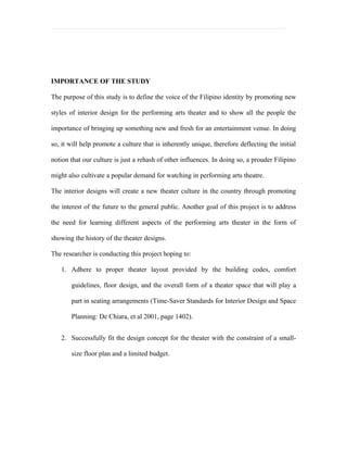 IMPORTANCE OF THE STUDY

The purpose of this study is to define the voice of the Filipino identity by promoting new

styles of interior design for the performing arts theater and to show all the people the

importance of bringing up something new and fresh for an entertainment venue. In doing

so, it will help promote a culture that is inherently unique, therefore deflecting the initial

notion that our culture is just a rehash of other influences. In doing so, a prouder Filipino

might also cultivate a popular demand for watching in performing arts theatre.

The interior designs will create a new theater culture in the country through promoting

the interest of the future to the general public. Another goal of this project is to address

the need for learning different aspects of the performing arts theater in the form of

showing the history of the theater designs.

The researcher is conducting this project hoping to:

   1. Adhere to proper theater layout provided by the building codes, comfort

       guidelines, floor design, and the overall form of a theater space that will play a

       part in seating arrangements (Time-Saver Standards for Interior Design and Space

       Planning: De Chiara, et al 2001, page 1402).


   2. Successfully fit the design concept for the theater with the constraint of a small-

       size floor plan and a limited budget.
 