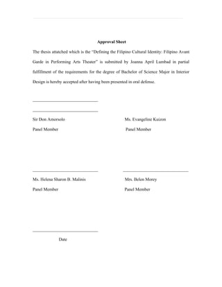 Approval Sheet

The thesis attatched which is the “Defining the Filipino Cultural Identity: Filipino Avant

Garde in Performing Arts Theater” is submitted by Joanna April Lumbad in partial

fulfillment of the requirements for the degree of Bachelor of Science Major in Interior

Design is hereby accepted after having been presented in oral defense.



______________________________

______________________________

Sir Don Amorsolo                                    Ms. Evangeline Kuizon

Panel Member                                         Panel Member




______________________________                     ______________________________

Ms. Helena Sharon B. Malinis                        Mrs. Belen Morey

Panel Member                                        Panel Member




______________________________

               Date
 