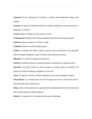 Character- Is the combination of qualities or features that distinguishes things from

another.

Concept- An idea of something formed by mentally combining all its characteristics or

particulars; a construct.

Concoct- Means to digest; to cook; to plot; to invent.

Contemporary- Modern style or designs applied within the performing arts theater.

Cultivate- Means to improve, to refine, to study.

Culminate- Means to reach the highest point.

Culture- is defined with beliefs, customs, practices and social behavior of a particular

nation or people through arts, music, literature, and intellectual activities.

Dilemma- It’s a choice of unpleasant alternatives.

Features- Something offered as a special attraction; a prominent or conspicuous part.

Functions- The kind of action or activity proper to a person, thing or institution, the

purpose for which something is designed or exists; role.

Form- Is a specific structure, condition, appearance, style, and counterpart of space.

Green Room- it’s a formal space area (V.I.P lounge area) that is used by the artist to

greet the public after a performance.

House- refers to the performance experience that is fundamentally about the relationship

between the performers and the audience.

Identity- To make prove, or considered as the same; identifying.
 