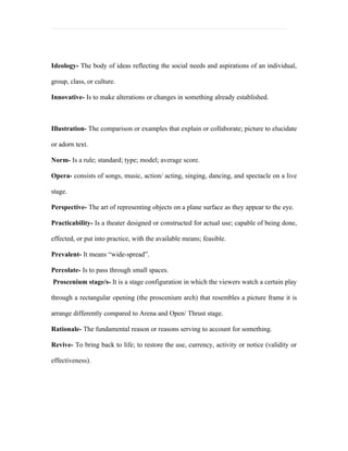 Ideology- The body of ideas reflecting the social needs and aspirations of an individual,

group, class, or culture.

Innovative- Is to make alterations or changes in something already established.



Illustration- The comparison or examples that explain or collaborate; picture to elucidate

or adorn text.

Norm- Is a rule; standard; type; model; average score.

Opera- consists of songs, music, action/ acting, singing, dancing, and spectacle on a live

stage.

Perspective- The art of representing objects on a plane surface as they appear to the eye.

Practicability- Is a theater designed or constructed for actual use; capable of being done,

effected, or put into practice, with the available means; feasible.

Prevalent- It means “wide-spread”.

Percolate- Is to pass through small spaces.
Proscenium stage/s- It is a stage configuration in which the viewers watch a certain play

through a rectangular opening (the proscenium arch) that resembles a picture frame it is

arrange differently compared to Arena and Open/ Thrust stage.

Rationale- The fundamental reason or reasons serving to account for something.

Revive- To bring back to life; to restore the use, currency, activity or notice (validity or

effectiveness).
 